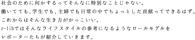 社会のために何かするってそんなに特別なことじゃない。働いてても、学生でも、主婦でも日常の中でちょっとした貢献ってできるはず。これからはそんな生き方がかっこいい。r-libではそんなライフスタイルの参考になるようなロールモデルをレポーターたちが紹介していきます。
